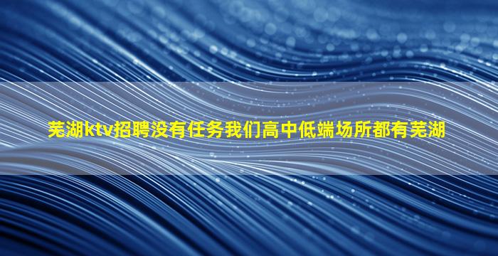 芜湖ktv招聘没有任务我们高中低端场所都有芜湖